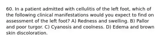 60. In a patient admitted with cellulitis of the left foot, which of the following clinical manifestations would you expect to find on assessment of the left foot? A) Redness and swelling. B) Pallor and poor turgor. C) Cyanosis and coolness. D) Edema and brown skin discoloration.