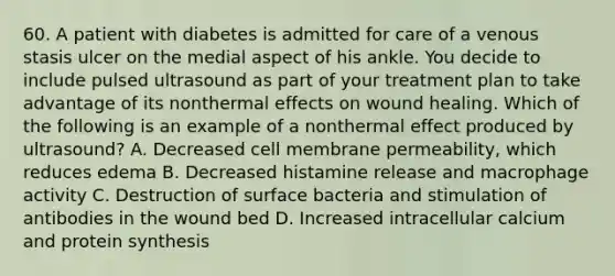 60. A patient with diabetes is admitted for care of a venous stasis ulcer on the medial aspect of his ankle. You decide to include pulsed ultrasound as part of your treatment plan to take advantage of its nonthermal effects on wound healing. Which of the following is an example of a nonthermal effect produced by ultrasound? A. Decreased cell membrane permeability, which reduces edema B. Decreased histamine release and macrophage activity C. Destruction of surface bacteria and stimulation of antibodies in the wound bed D. Increased intracellular calcium and protein synthesis