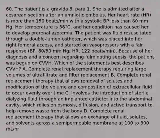 60. The patient is a gravida 6, para 1. She is admitted after a cesarean section after an amniotic embolus. Her heart rate (HR) is more than 150 beats/min with a systolic BP less than 80 mm Hg. Her temperature is 38°C, and her condition has caused her to develop prerenal azotemia. The patient was fluid resuscitated through a double-lumen catheter, which was placed into her right femoral access, and started on vasopressors with a fair response (BP, 80/50 mm Hg; HR, 122 beats/min). Because of her diagnosis and a concern regarding fulminating sepsis, the patient was begun on CVVH. Which of the statements best describes CVVH? A. Complete renal replacement therapy requiring large volumes of ultrafiltrate and filter replacement B. Complete renal replacement therapy that allows removal of solutes and modification of the volume and composition of extracellular fluid to occur evenly over time C. Involves the introduction of sterile dialyzing fluid through an implanted catheter into the abdominal cavity, which relies on osmosis, diffusion, and active transport to help remove waste from the body D. Complete renal replacement therapy that allows an exchange of fluid, solutes, and solvents across a semipermeable membrane at 100 to 300 mL/hr