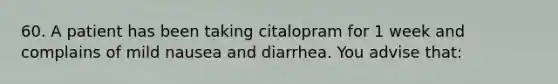 60. A patient has been taking citalopram for 1 week and complains of mild nausea and diarrhea. You advise that: