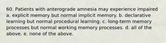 60. Patients with anterograde amnesia may experience impaired a. explicit memory but normal implicit memory. b. declarative learning but normal procedural learning. c. long-term memory processes but normal working memory processes. d. all of the above. e. none of the above.