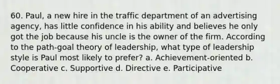 60. Paul, a new hire in the traffic department of an advertising agency, has little confidence in his ability and believes he only got the job because his uncle is the owner of the firm. According to the path-goal theory of leadership, what type of leadership style is Paul most likely to prefer? a. Achievement-oriented b. Cooperative c. Supportive d. Directive e. Participative