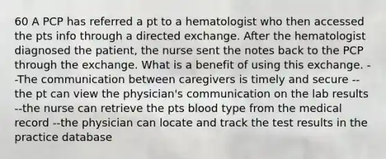 60 A PCP has referred a pt to a hematologist who then accessed the pts info through a directed exchange. After the hematologist diagnosed the patient, the nurse sent the notes back to the PCP through the exchange. What is a benefit of using this exchange. --The communication between caregivers is timely and secure --the pt can view the physician's communication on the lab results --the nurse can retrieve the pts blood type from the medical record --the physician can locate and track the test results in the practice database