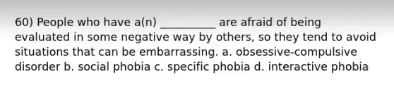 60) People who have a(n) __________ are afraid of being evaluated in some negative way by others, so they tend to avoid situations that can be embarrassing. a. obsessive-compulsive disorder b. social phobia c. specific phobia d. interactive phobia