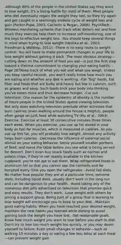 -Although 60% of the people in the United States say they want to lose weight, it's a losing battle for most of them. Most people who diet eventually regain the weight they lost, so they try again and get caught in a seemingly endless cycle of weight loss and gain (Parker-Pope, 2003; Cachelin & Regan, 2006). PsychTech -Wireless monitoring systems that track what dieters eat and how much they exercise help them to increase self-monitoring, one of the keys to effective weight loss. -You should keep several things in mind when trying to lose weight (Heshka et al., 2003; Freedman & Waldrop, 2011): -There is no easy route to weight control. You will have to make permanent changes in your life to lose weight without gaining it back. The most obvious strategy—cutting down on the amount of food you eat—is just the first step toward a lifetime commitment to changing your eating habits. -Page 287Keep track of what you eat and what you weigh. Unless you keep careful records, you won't really know how much you are eating and whether any diet is working. -Eat "big" foods. Eat fiber and foods that are bulky and heavy but low in calories, such as grapes and soup. Such foods trick your body into thinking you've eaten more and thus decrease hunger. -Cut out television. One reason for the epidemic of obesity is the number of hours people in the United States spend viewing television. Not only does watching television preclude other activities that burn calories (even walking around the house is helpful), people often gorge on junk food while watching TV (Hu et al., 2003). -Exercise. Exercise at least 30 consecutive minutes three times each week. When you exercise, you use up fat stored in your body as fuel for muscles, which is measured in calories. As you use up this fat, you will probably lose weight. Almost any activity helps burn calories. -Decrease the influence of external social stimuli on your eating behavior. Serve yourself smaller portions of food, and leave the table before you see what is being served for dessert. Don't even buy snack foods such as nachos and potato chips; if they're not readily available in the kitchen cupboard, you're not apt to eat them. Wrap refrigerated foods in aluminum foil so that you cannot see the contents and be tempted every time you open the refrigerator. -Avoid fad diets. No matter how popular they are at a particular time, extreme diets, including liquid diets, usually don't work in the long run and can be dangerous to your health. -Avoid taking any of the numerous diet pills advertised on television that promise quick and easy results. They don't work. -Lose weight with others by joining a support group. Being part of a group that is working to lose weight will encourage you to keep to your diet. -Maintain good eating habits. When you have reached your desired weight, maintain the new habits you learned while dieting to avoid gaining back the weight you have lost. -Set reasonable goals. Know how much weight you want to lose before you start to diet. Don't try to lose too much weight too quickly, or you may doom yourself to failure. Even small changes in behavior—such as walking 15 minutes a day or eating a few less bites at each meal—can prevent weight gain