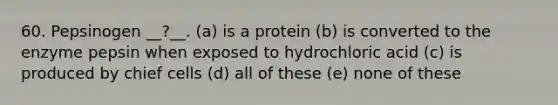 60. Pepsinogen __?__. (a) is a protein (b) is converted to the enzyme pepsin when exposed to hydrochloric acid (c) is produced by chief cells (d) all of these (e) none of these