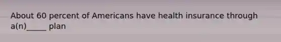 About 60 percent of Americans have health insurance through a(n)_____ plan