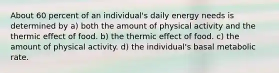 About 60 percent of an individual's daily energy needs is determined by a) both the amount of physical activity and the thermic effect of food. b) the thermic effect of food. c) the amount of physical activity. d) the individual's basal metabolic rate.