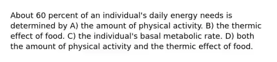 About 60 percent of an individual's daily energy needs is determined by A) the amount of physical activity. B) the thermic effect of food. C) the individual's basal metabolic rate. D) both the amount of physical activity and the thermic effect of food.