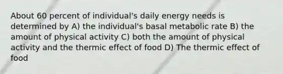 About 60 percent of individual's daily energy needs is determined by A) the individual's basal metabolic rate B) the amount of physical activity C) both the amount of physical activity and the thermic effect of food D) The thermic effect of food