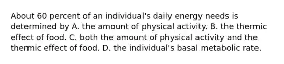 About 60 percent of an individual's daily energy needs is determined by A. the amount of physical activity. B. the thermic effect of food. C. both the amount of physical activity and the thermic effect of food. D. the individual's basal metabolic rate.