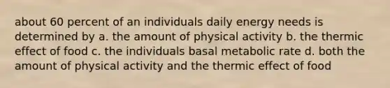 about 60 percent of an individuals daily energy needs is determined by a. the amount of physical activity b. the thermic effect of food c. the individuals basal metabolic rate d. both the amount of physical activity and the thermic effect of food