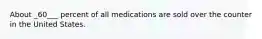 About _60___ percent of all medications are sold over the counter in the United States.