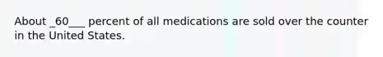 About _60___ percent of all medications are sold over the counter in the United States.