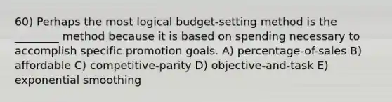 60) Perhaps the most logical budget-setting method is the ________ method because it is based on spending necessary to accomplish specific promotion goals. A) percentage-of-sales B) affordable C) competitive-parity D) objective-and-task E) exponential smoothing