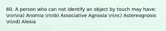 60. A person who can not identify an object by touch may have: nnna) Anomia nnb) Associative Agnosia nnc) Astereognosis nnd) Alexia