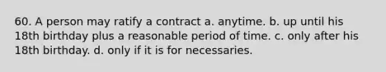 60. A person may ratify a contract a. anytime. b. up until his 18th birthday plus a reasonable period of time. c. only after his 18th birthday. d. only if it is for necessaries.