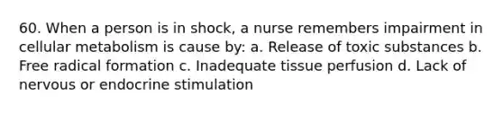 60. When a person is in shock, a nurse remembers impairment in cellular metabolism is cause by: a. Release of toxic substances b. Free radical formation c. Inadequate tissue perfusion d. Lack of nervous or endocrine stimulation