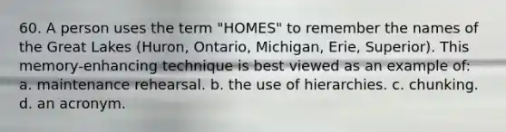 60. A person uses the term "HOMES" to remember the names of the Great Lakes (Huron, Ontario, Michigan, Erie, Superior). This memory-enhancing technique is best viewed as an example of: a. maintenance rehearsal. b. the use of hierarchies. c. chunking. d. an acronym.