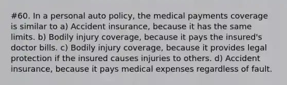 #60. In a personal auto policy, the medical payments coverage is similar to a) Accident insurance, because it has the same limits. b) Bodily injury coverage, because it pays the insured's doctor bills. c) Bodily injury coverage, because it provides legal protection if the insured causes injuries to others. d) Accident insurance, because it pays medical expenses regardless of fault.