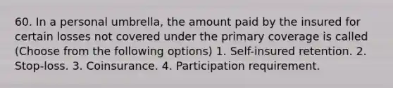 60. In a personal umbrella, the amount paid by the insured for certain losses not covered under the primary coverage is called (Choose from the following options) 1. Self-insured retention. 2. Stop-loss. 3. Coinsurance. 4. Participation requirement.