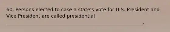 60. Persons elected to case a state's vote for U.S. President and Vice President are called presidential _________________________________________________________.