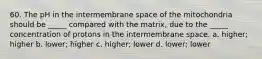 60. The pH in the intermembrane space of the mitochondria should be _____ compared with the matrix, due to the _____ concentration of protons in the intermembrane space. a. higher; higher b. lower; higher c. higher; lower d. lower; lower