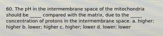 60. The pH in the intermembrane space of the mitochondria should be _____ compared with the matrix, due to the _____ concentration of protons in the intermembrane space. a. higher; higher b. lower; higher c. higher; lower d. lower; lower