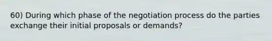 60) During which phase of the negotiation process do the parties exchange their initial proposals or demands?