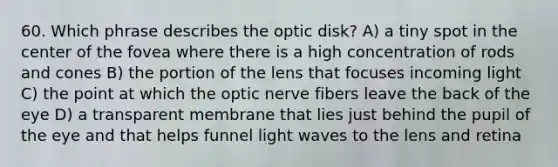 60. Which phrase describes the optic disk? A) a tiny spot in the center of the fovea where there is a high concentration of rods and cones B) the portion of the lens that focuses incoming light C) the point at which the optic nerve fibers leave the back of the eye D) a transparent membrane that lies just behind the pupil of the eye and that helps funnel light waves to the lens and retina