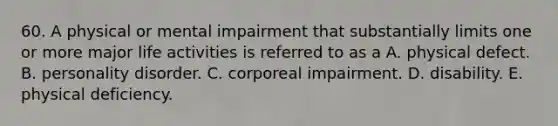 60. A physical or mental impairment that substantially limits one or more major life activities is referred to as a A. physical defect. B. personality disorder. C. corporeal impairment. D. disability. E. physical deficiency.