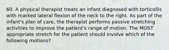 60. A physical therapist treats an infant diagnosed with torticollis with marked lateral flexion of the neck to the right. As part of the infant's plan of care, the therapist performs passive stretching activities to improve the patient's range of motion. The MOST appropriate stretch for the patient should involve which of the following motions?