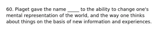 60. Piaget gave the name _____ to the ability to change one's mental representation of the world, and the way one thinks about things on the basis of new information and experiences.