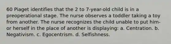 60 Piaget identifies that the 2 to 7-year-old child is in a preoperational stage. The nurse observes a toddler taking a toy from another. The nurse recognizes the child unable to put him- or herself in the place of another is displaying: a. Centration. b. Negativism. c. Egocentrism. d. Selfishness.