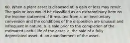 60. When a plant asset is disposed of, a gain or loss may result. The gain or loss would be classified as an extraordinary item on the income statement if it resulted from a. an involuntary conversion and the conditions of the disposition are unusual and infrequent in nature. b. a sale prior to the completion of the estimated useful life of the asset. c. the sale of a fully depreciated asset. d. an abandonment of the asset.