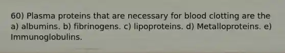 60) Plasma proteins that are necessary for blood clotting are the a) albumins. b) fibrinogens. c) lipoproteins. d) Metalloproteins. e) Immunoglobulins.