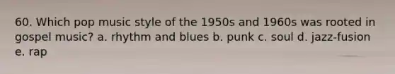 60. Which pop music style of the 1950s and 1960s was rooted in gospel music? a. rhythm and blues b. punk c. soul d. jazz-fusion e. rap