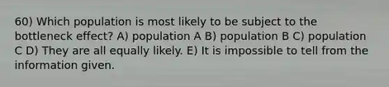 60) Which population is most likely to be subject to the bottleneck effect? A) population A B) population B C) population C D) They are all equally likely. E) It is impossible to tell from the information given.