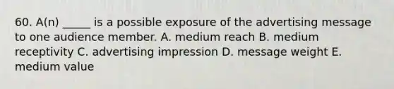 60. A(n) _____ is a possible exposure of the advertising message to one audience member. A. medium reach B. medium receptivity C. advertising impression D. message weight E. medium value