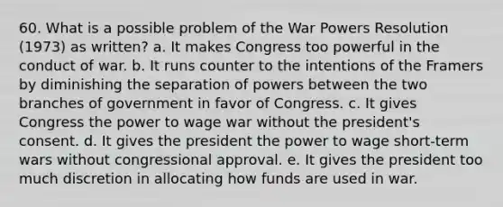 60. What is a possible problem of the War Powers Resolution (1973) as written? a. It makes Congress too powerful in the conduct of war. b. It runs counter to the intentions of the Framers by diminishing the separation of powers between the two branches of government in favor of Congress. c. It gives Congress the power to wage war without the president's consent. d. It gives the president the power to wage short-term wars without congressional approval. e. It gives the president too much discretion in allocating how funds are used in war.