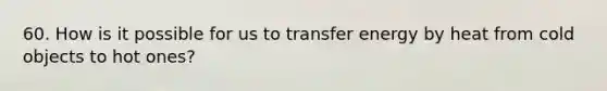 60. How is it possible for us to transfer energy by heat from cold objects to hot ones?