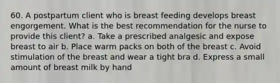 60. A postpartum client who is breast feeding develops breast engorgement. What is the best recommendation for the nurse to provide this client? a. Take a prescribed analgesic and expose breast to air b. Place warm packs on both of the breast c. Avoid stimulation of the breast and wear a tight bra d. Express a small amount of breast milk by hand