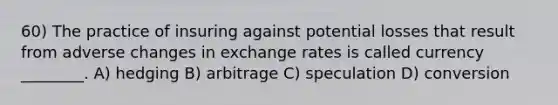 60) The practice of insuring against potential losses that result from adverse changes in exchange rates is called currency ________. A) hedging B) arbitrage C) speculation D) conversion