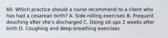 60. Which practice should a nurse recommend to a client who has had a cesarean birth? A. Side-rolling exercises B. Frequent douching after she's discharged C. Doing sit-ups 2 weeks after birth D. Coughing and deep-breathing exercises