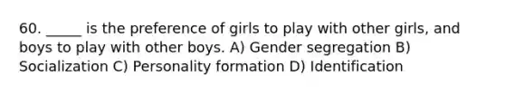 60. _____ is the preference of girls to play with other girls, and boys to play with other boys. A) Gender segregation B) Socialization C) Personality formation D) Identification