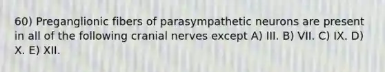 60) Preganglionic fibers of parasympathetic neurons are present in all of the following cranial nerves except A) III. B) VII. C) IX. D) X. E) XII.