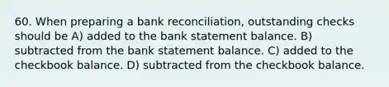 60. When preparing a bank reconciliation, outstanding checks should be A) added to the bank statement balance. B) subtracted from the bank statement balance. C) added to the checkbook balance. D) subtracted from the checkbook balance.