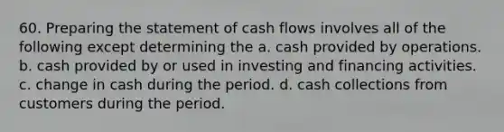 60. <a href='https://www.questionai.com/knowledge/kV7zn0WT6E-preparing-the-statement' class='anchor-knowledge'>preparing the statement</a> of cash flows involves all of the following except determining the a. cash provided by operations. b. cash provided by or used in investing and financing activities. c. change in cash during the period. d. cash collections from customers during the period.