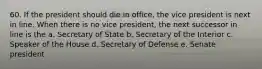 60. If the president should die in office, the vice president is next in line. When there is no vice president, the next successor in line is the a. Secretary of State b. Secretary of the Interior c. Speaker of the House d. Secretary of Defense e. Senate president