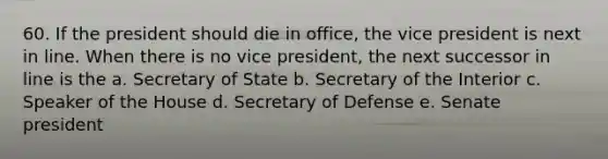 60. If the president should die in office, the vice president is next in line. When there is no vice president, the next successor in line is the a. Secretary of State b. Secretary of the Interior c. Speaker of the House d. Secretary of Defense e. Senate president